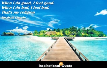 Abraham Lincoln – When I do good, I feel good. When I do bad, I feel bad. That’s my religion