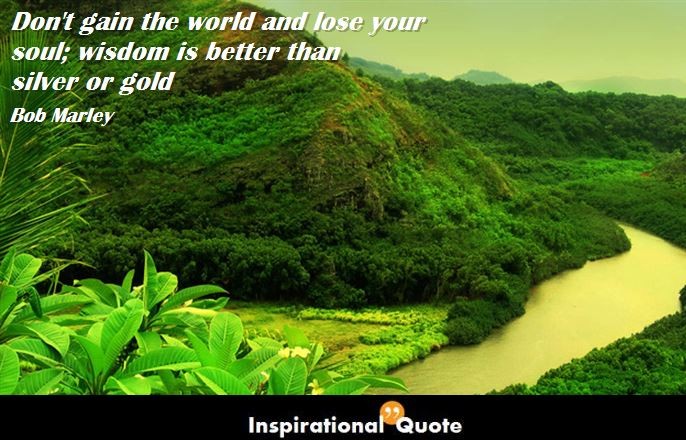 Bob Marley – Don’t gain the world and lose your soul; wisdom is better than silver or gold