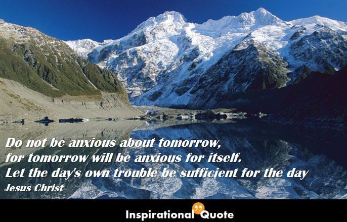 Jesus Christ – Do not be anxious about tomorrow, for tomorrow will be anxious for itself. Let the day’s own trouble be sufficient for the day