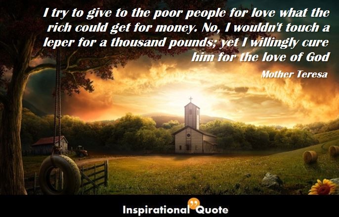 Mother Teresa – I try to give to the poor people for love what the rich could get for money. No, I wouldn’t touch a leper for a thousand pounds; yet I willingly cure him for the love of God