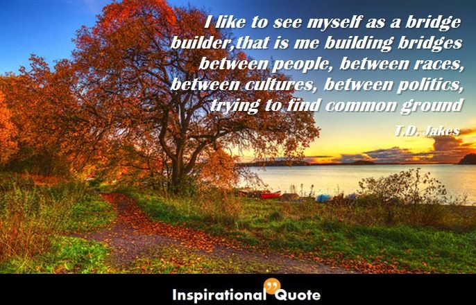 T.D. Jakes – I like to see myself as a bridge builder, that is me building bridges between people, between races, between cultures, between politics, trying to find common ground