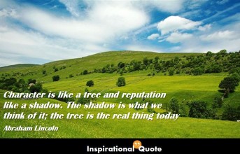 Abraham Lincoln – Character is like a tree and reputation like a shadow. The shadow is what we think of it; the tree is the real thing