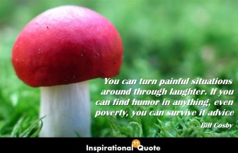 Bill Cosby – You can turn painful situations around through laughter. If you can find humor in anything, even poverty, you can survive it