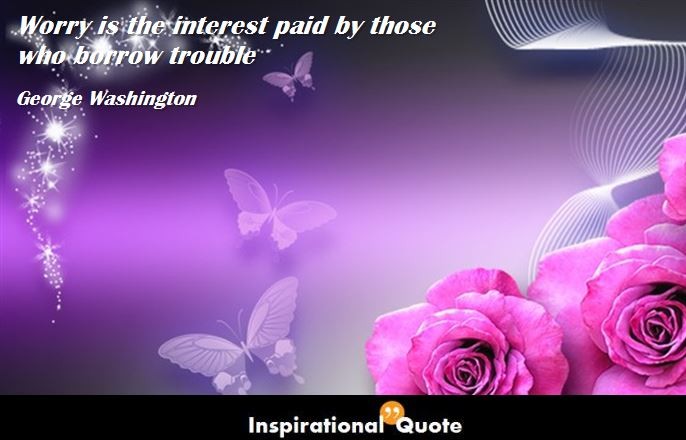 George Washington – Worry is the interest paid by those who borrow trouble