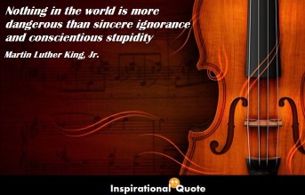 Martin Luther King, Jr. – Nothing in the world is more dangerous than sincere ignorance and conscientious stupidity