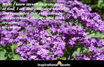 Maya Angelou – While I know myself as a creation of God, I am also obligated to realize and remember that everyone else and everything else are also God’s creation