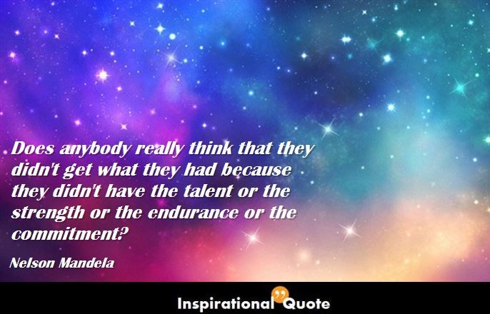 Nelson Mandela – Does anybody really think that they didn’t get what they had because they didn’t have the talent or the strength or the endurance or the commitment?