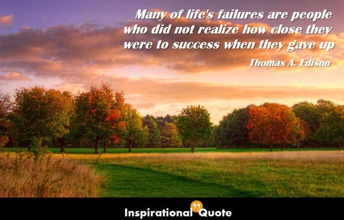 Thomas A. Edison – Many of life’s failures are people who did not realize how close they were to success when they gave up
