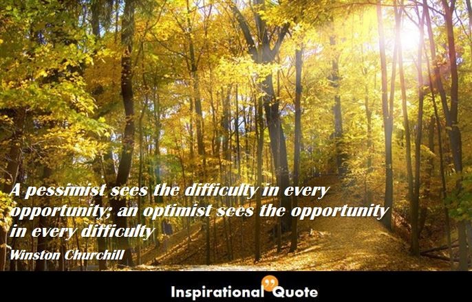 Winston Churchill – A pessimist sees the difficulty in every opportunity; an optimist sees the opportunity in every difficulty