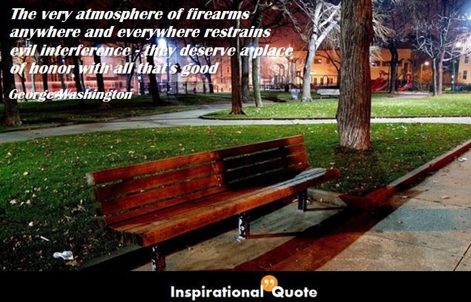 George Washington – The very atmosphere of firearms anywhere and everywhere restrains evil interference – they deserve a place of honor with all that’s good