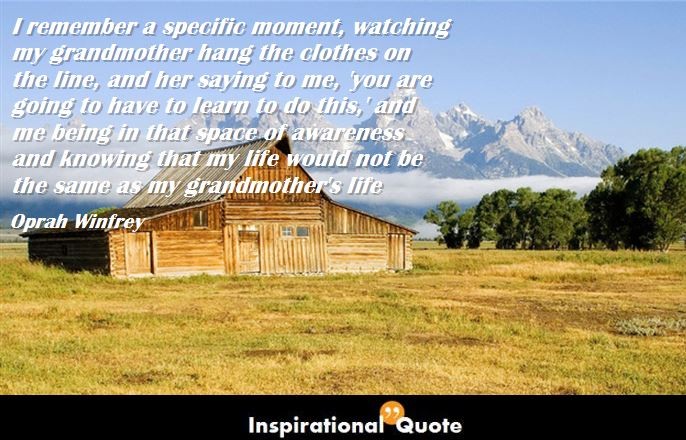Oprah Winfrey – I remember a specific moment, watching my grandmother hang the clothes on the line, and her saying to me, ‘you are going to have to learn to do this,’ and me being in that space of awareness and knowing that my life would not be the same as my grandmother’s life