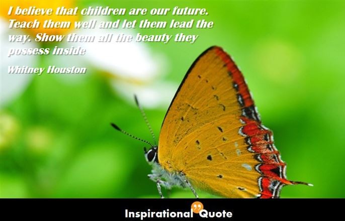 Whitney Houston – I believe that children are our future. Teach them well and let them lead the way. Show them all the beauty they possess inside