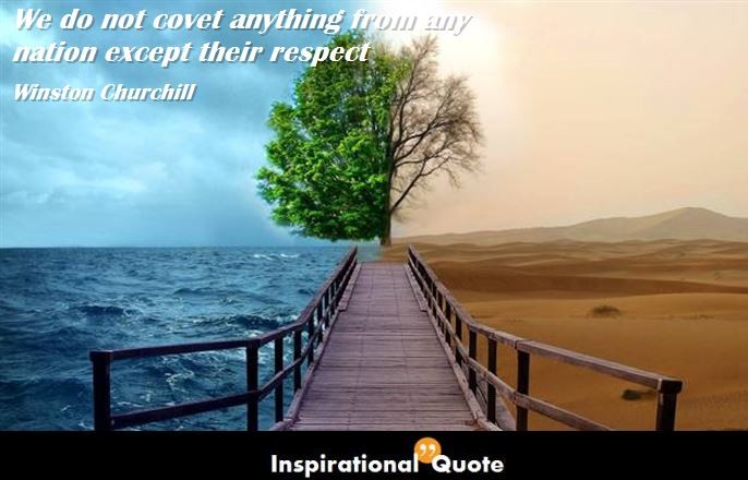 Winston Churchill – We do not covet anything from any nation except their respect