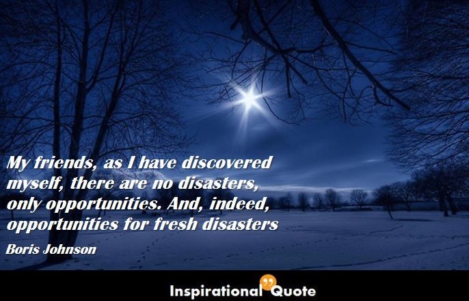 Boris Johnson – My friends, as I have discovered myself, there are no disasters, only opportunities. And, indeed, opportunities for fresh disasters