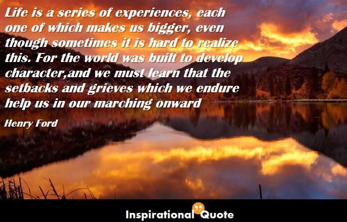 Henry Ford – Life is a series of experiences, each one of which makes us bigger, even though sometimes it is hard to realize this. For the world was built to develop character, and we must learn that the setbacks and grieves which we endure help us in our marching onward