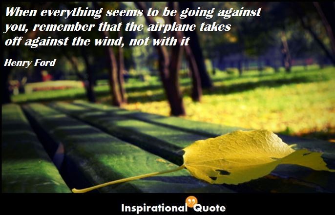 Henry Ford – When everything seems to be going against you, remember that the airplane takes off against the wind, not with it