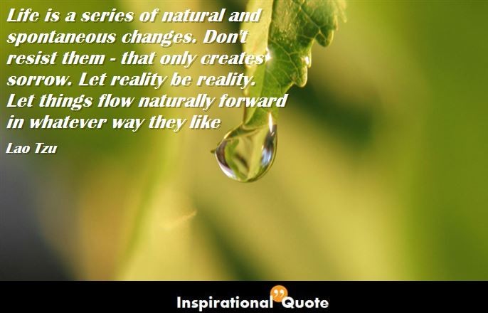 Lao Tzu – Life is a series of natural and spontaneous changes. Don’t resist them – that only creates sorrow. Let reality be reality. Let things flow naturally forward in whatever way they like
