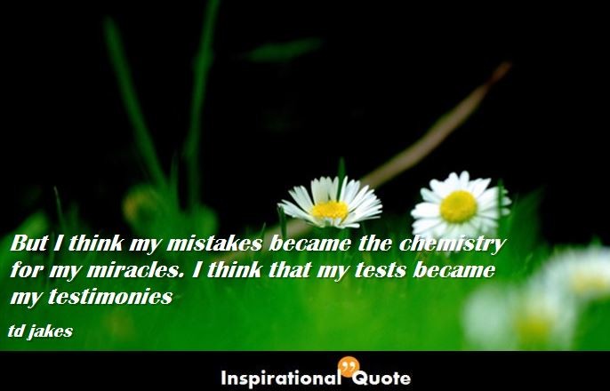 td jakes – But I think my mistakes became the chemistry for my miracles. I think that my tests became my testimonies