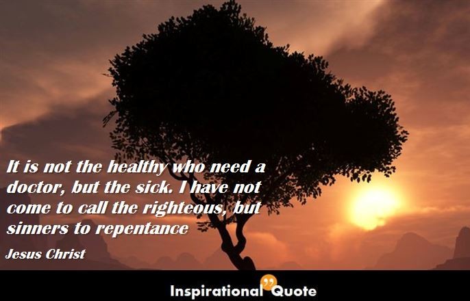 Jesus Christ -It is not the healthy who need a doctor, but the sick. I have not come to call the righteous, but sinners to repentance