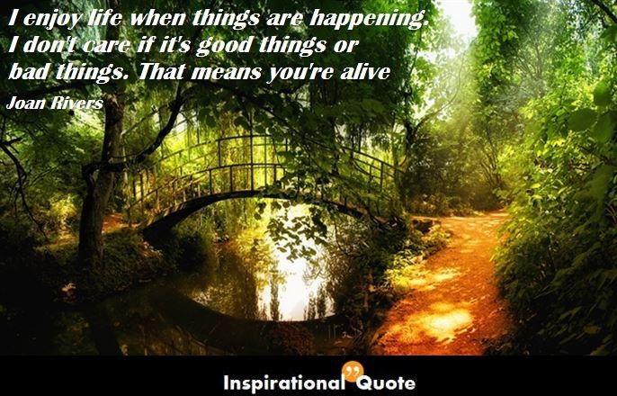 Joan Rivers – I enjoy life when things are happening. I don’t care if it’s good things or bad things. That means you’re alive