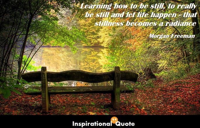 Morgan Freeman – Learning how to be still, to really be still and let life happen – that stillness becomes a radiance