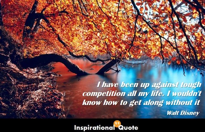 Walt Disney – I have been up against tough competition all my life. I wouldn’t know how to get along without it